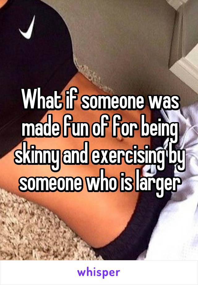 What if someone was made fun of for being skinny and exercising by someone who is larger