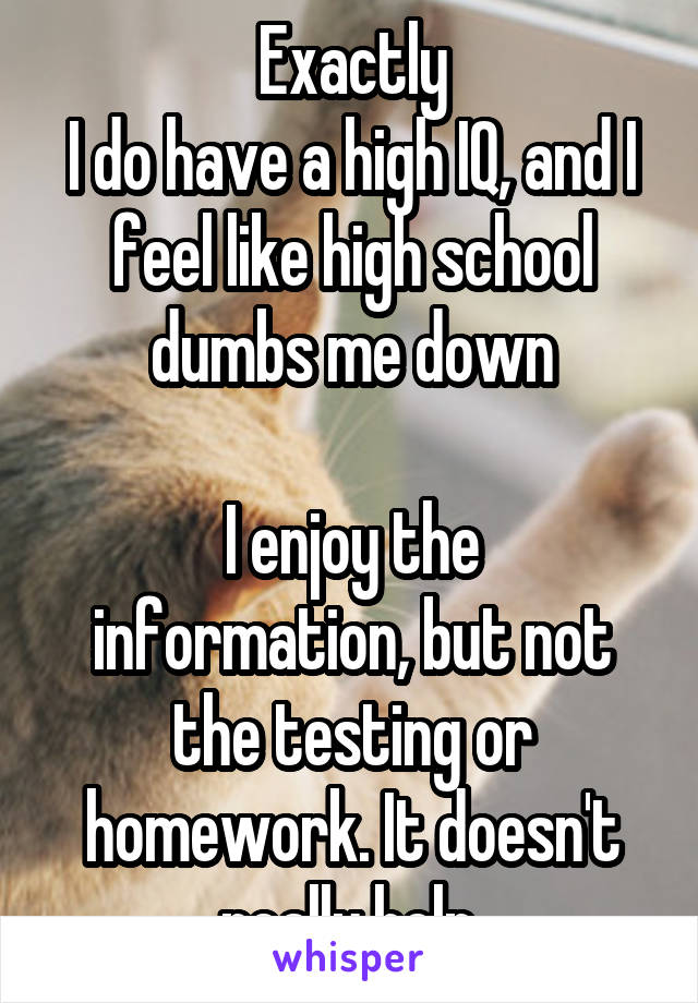 Exactly
I do have a high IQ, and I feel like high school dumbs me down

I enjoy the information, but not the testing or homework. It doesn't really help.