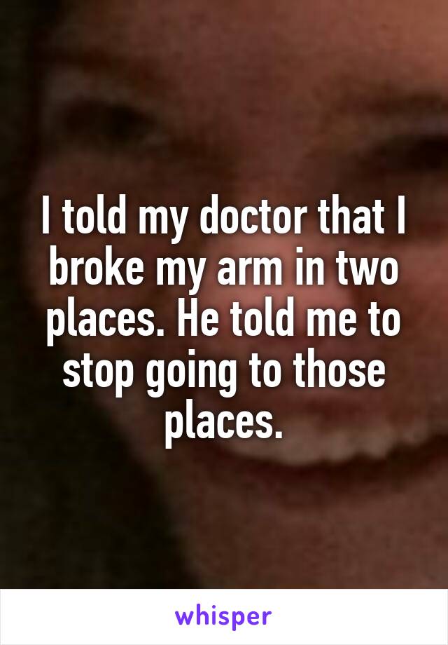 I told my doctor that I broke my arm in two places. He told me to stop going to those places.