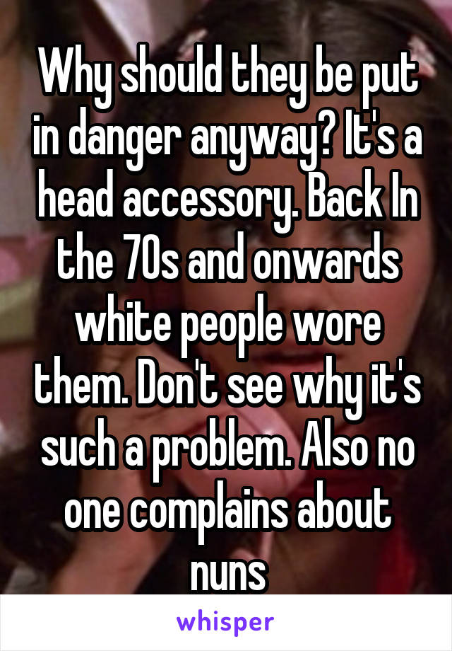 Why should they be put in danger anyway? It's a head accessory. Back In the 70s and onwards white people wore them. Don't see why it's such a problem. Also no one complains about nuns