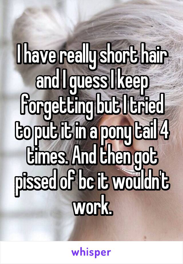 I have really short hair and I guess I keep forgetting but I tried to put it in a pony tail 4 times. And then got pissed of bc it wouldn't work.