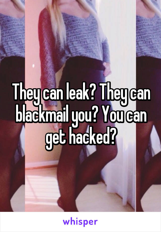 They can leak? They can blackmail you? You can get hacked?