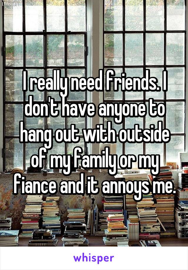 I really need friends. I don't have anyone to hang out with outside of my family or my fiance and it annoys me.