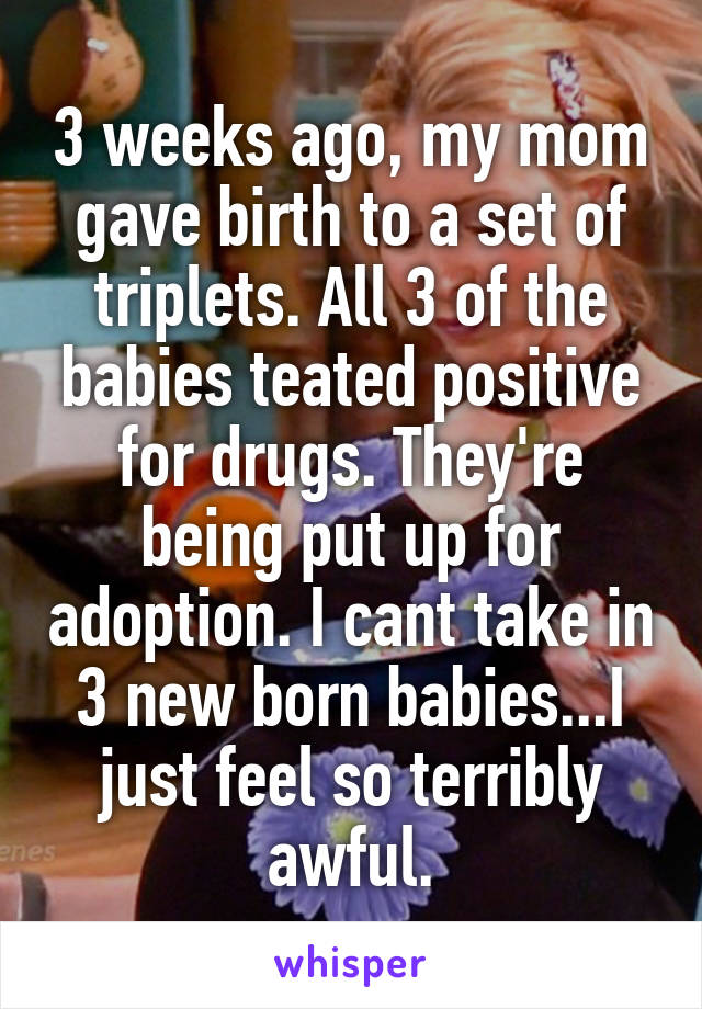 3 weeks ago, my mom gave birth to a set of triplets. All 3 of the babies teated positive for drugs. They're being put up for adoption. I cant take in 3 new born babies...I just feel so terribly awful.
