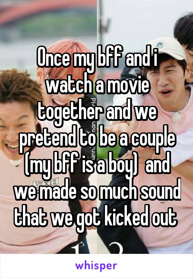 Once my bff and i watch a movie together and we pretend to be a couple (my bff is a boy)  and we made so much sound that we got kicked out 