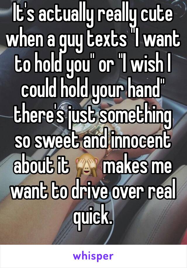 It's actually really cute when a guy texts "I want to hold you" or "I wish I could hold your hand" there's just something so sweet and innocent about it 🙈 makes me want to drive over real quick.
