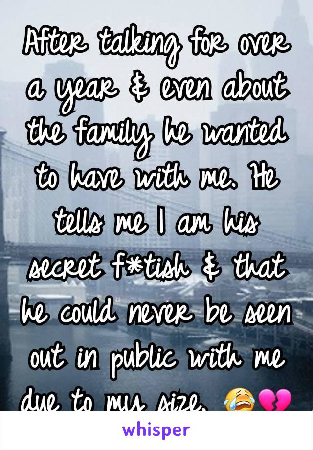 After talking for over a year & even about the family he wanted to have with me. He tells me I am his secret f*tish & that he could never be seen out in public with me due to my size. 😭💔