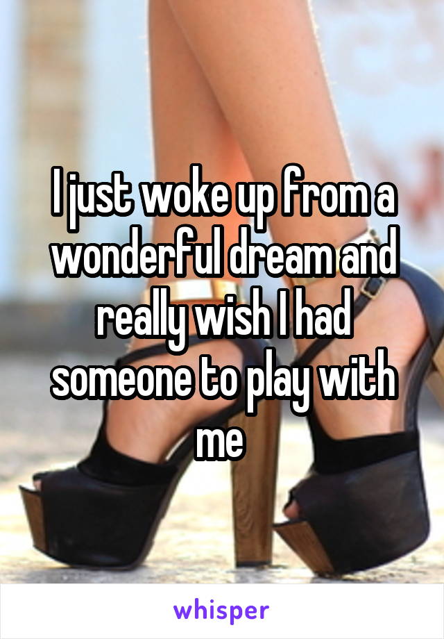 I just woke up from a wonderful dream and really wish I had someone to play with me 