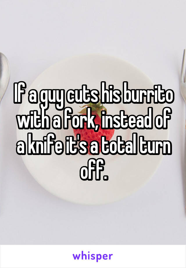 If a guy cuts his burrito with a fork, instead of a knife it's a total turn off.