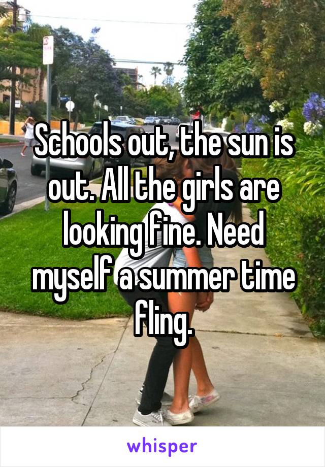 Schools out, the sun is out. All the girls are looking fine. Need myself a summer time fling.