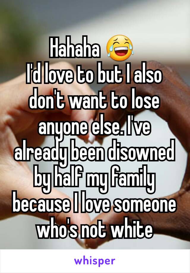 Hahaha 😂 
I'd love to but I also don't want to lose anyone else. I've already been disowned by half my family because I love someone who's not white