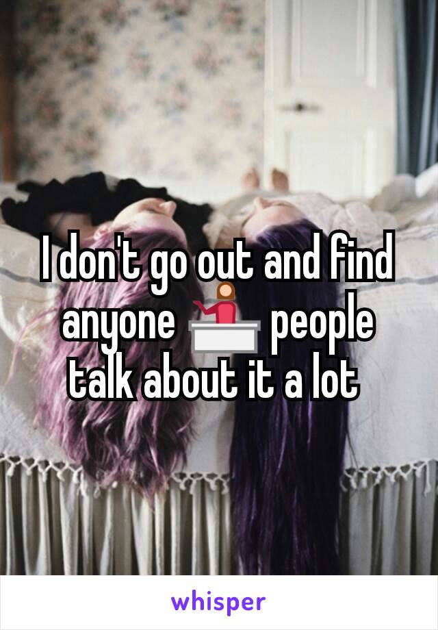 I don't go out and find anyone 💁 people talk about it a lot 