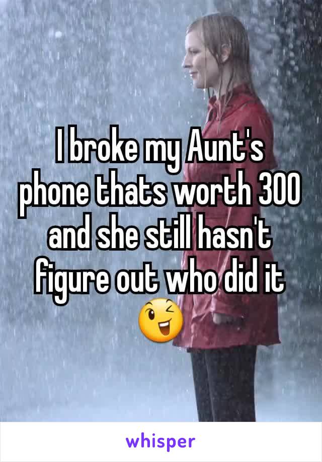 I broke my Aunt's phone thats worth 300  and she still hasn't figure out who did it 😉