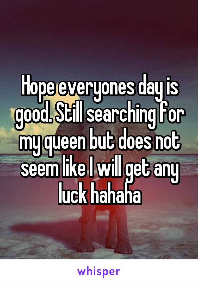 Hope everyones day is good. Still searching for my queen but does not seem like I will get any luck hahaha