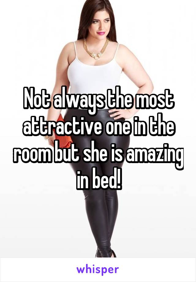 Not always the most attractive one in the room but she is amazing in bed!
