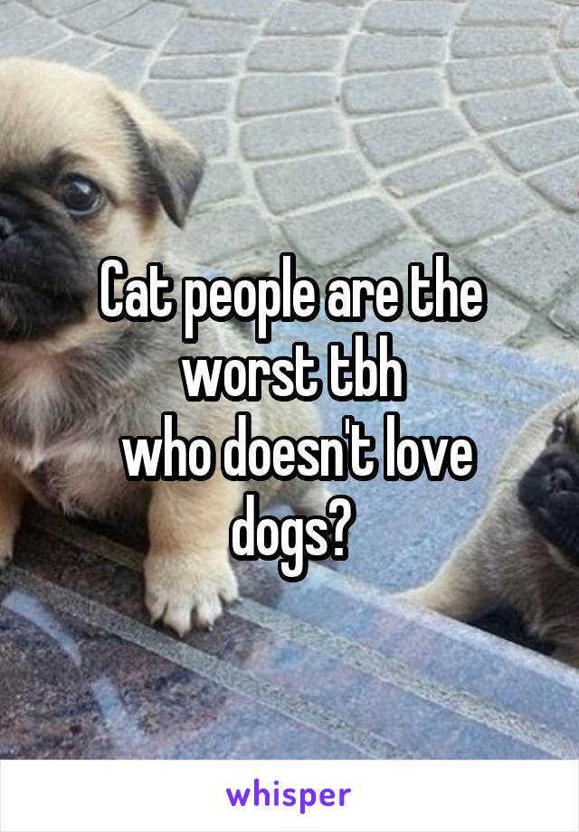 Cat people are the worst tbh
 who doesn't love dogs?