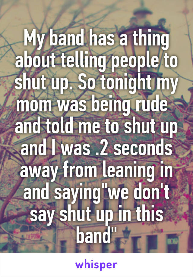 My band has a thing about telling people to shut up. So tonight my mom was being rude   and told me to shut up and I was .2 seconds away from leaning in and saying"we don't say shut up in this band"