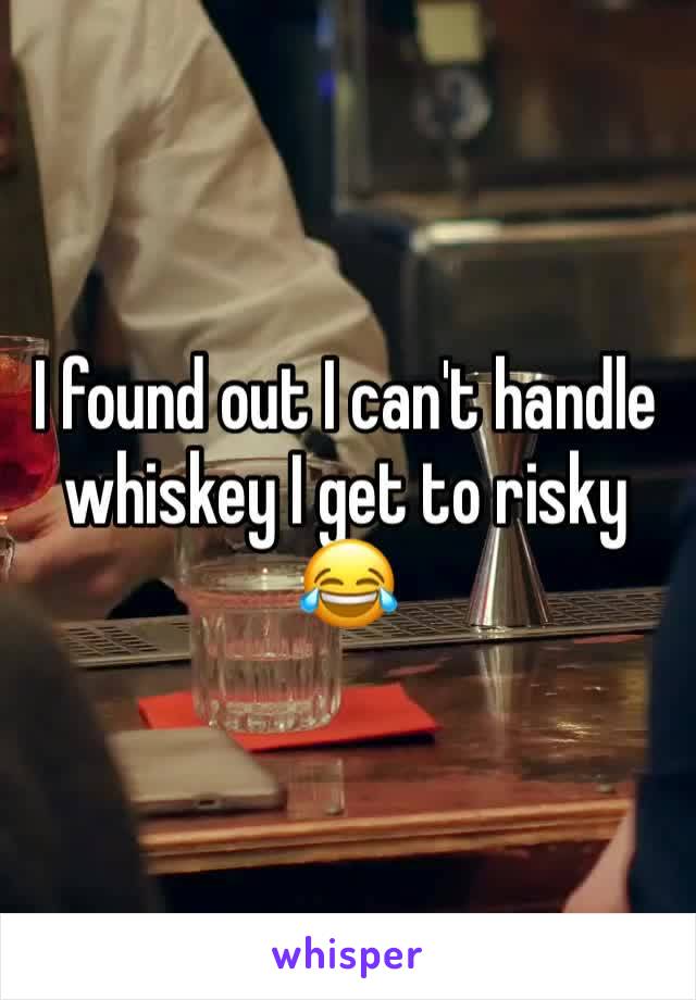 I found out I can't handle whiskey I get to risky  😂