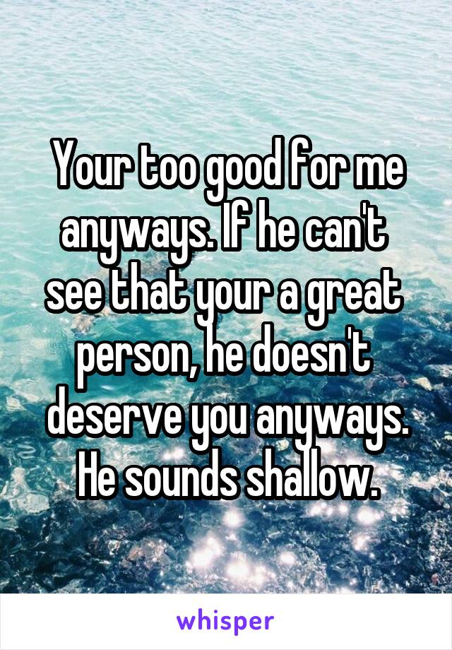 Your too good for me anyways. If he can't  see that your a great  person, he doesn't  deserve you anyways. He sounds shallow.