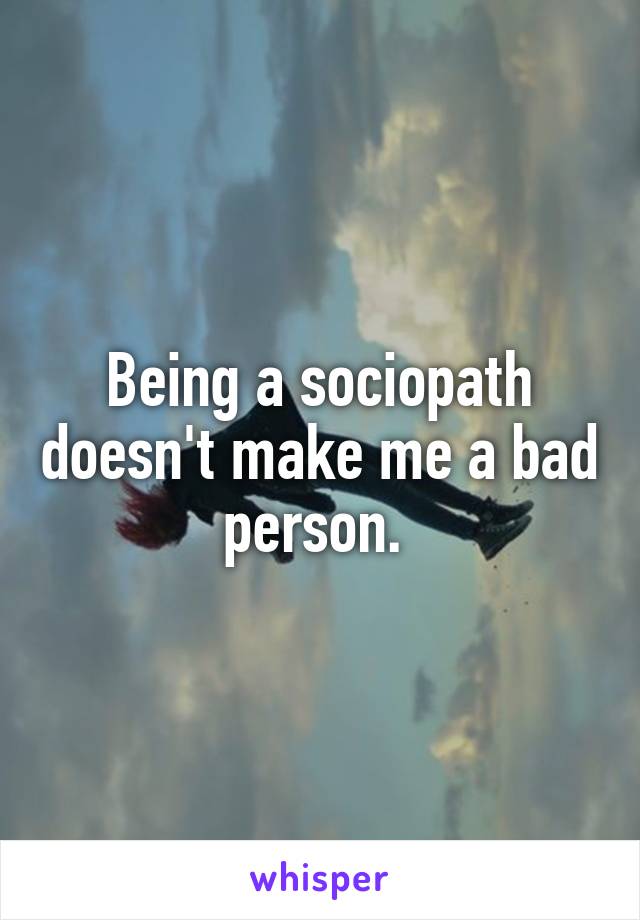 Being a sociopath doesn't make me a bad person. 