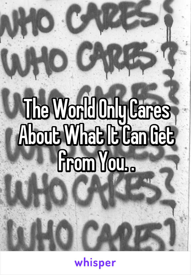 The World Only Cares About What It Can Get from You. .