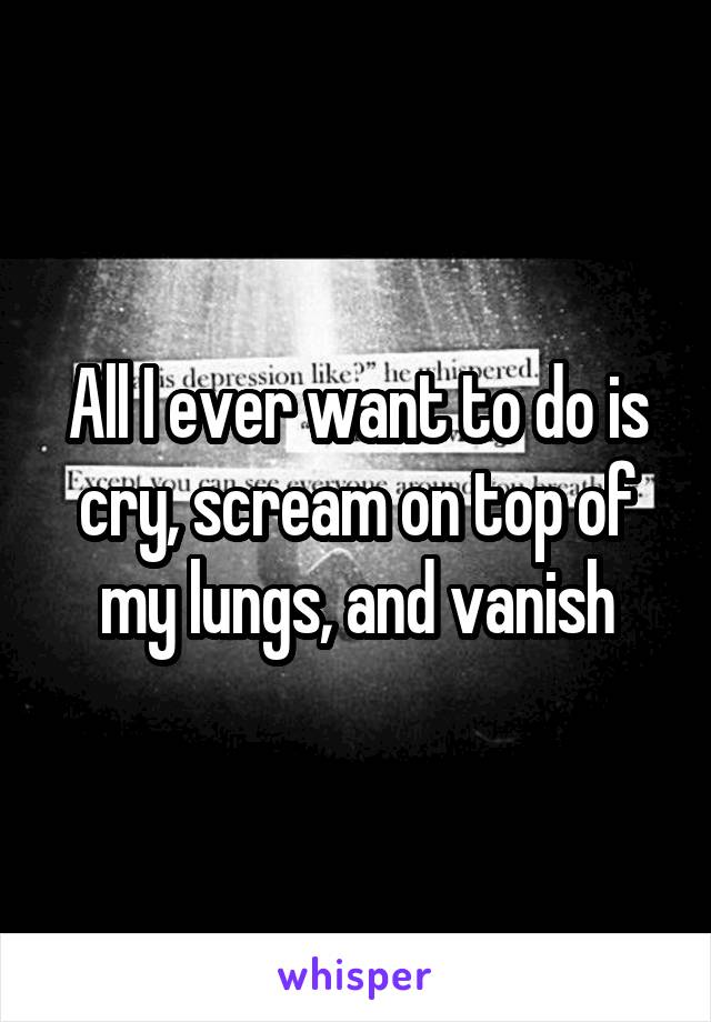 All I ever want to do is cry, scream on top of my lungs, and vanish