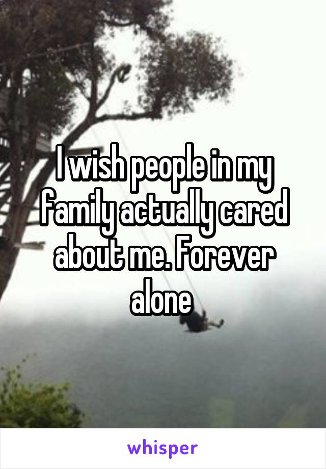 I wish people in my family actually cared about me. Forever alone 