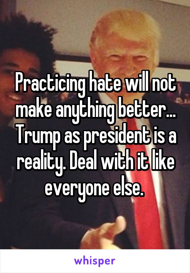 Practicing hate will not make anything better... Trump as president is a reality. Deal with it like everyone else. 