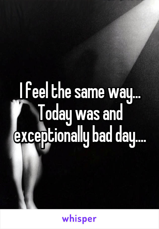 I feel the same way... Today was and exceptionally bad day....