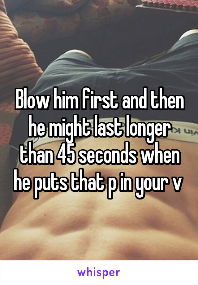 Blow him first and then he might last longer than 45 seconds when he puts that p in your v 