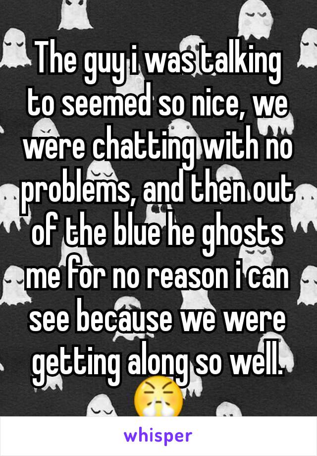 The guy i was talking to seemed so nice, we were chatting with no problems, and then out of the blue he ghosts me for no reason i can see because we were getting along so well. 😤