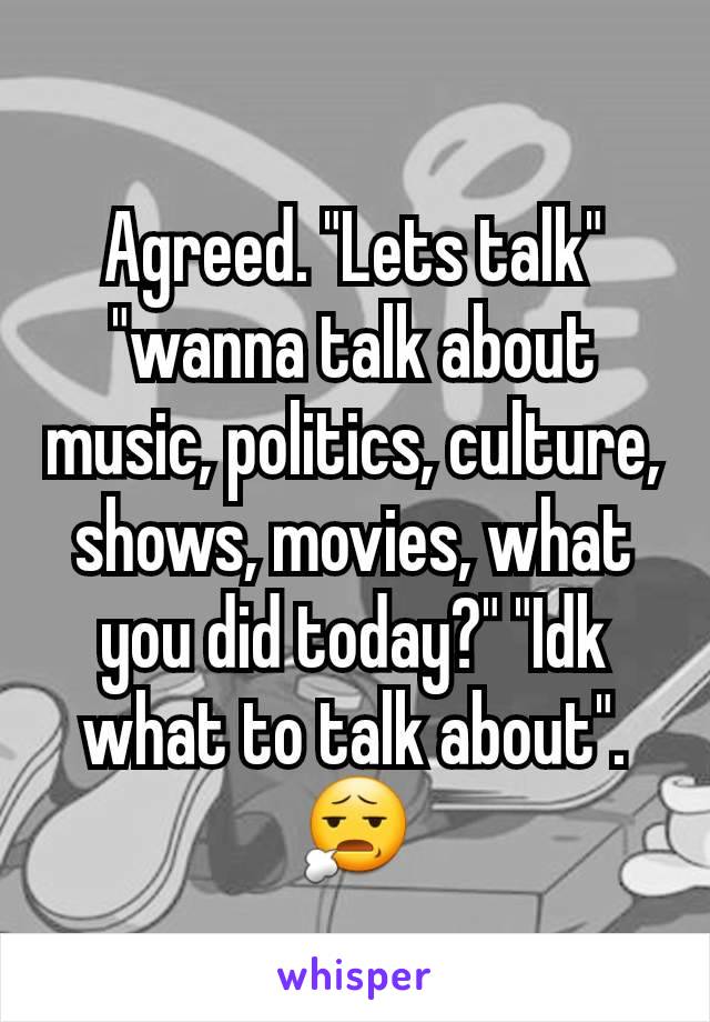 Agreed. "Lets talk" "wanna talk about music, politics, culture, shows, movies, what you did today?" "Idk what to talk about". 😧