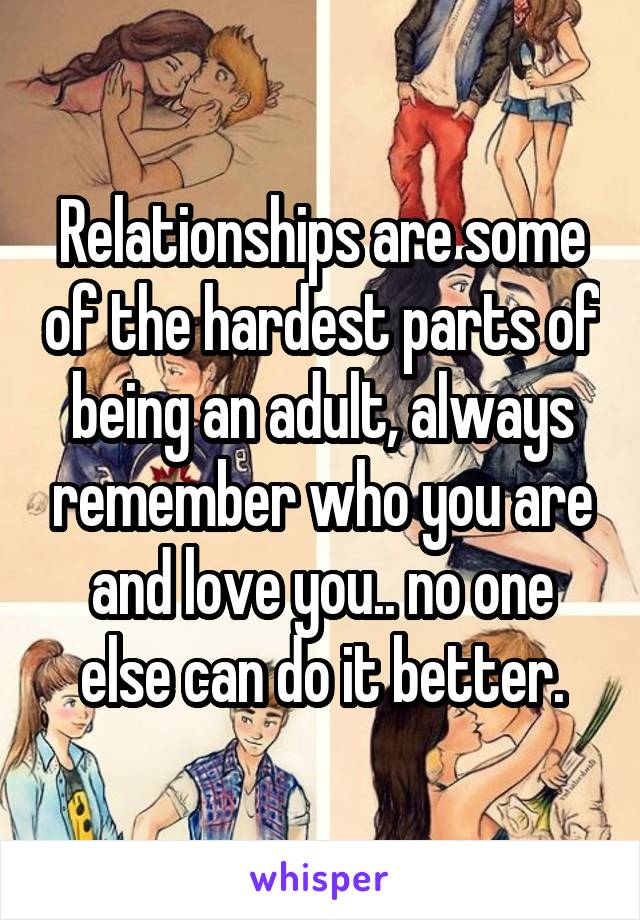 Relationships are some of the hardest parts of being an adult, always remember who you are and love you.. no one else can do it better.