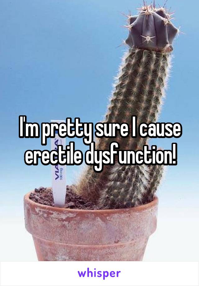 I'm pretty sure I cause erectile dysfunction!