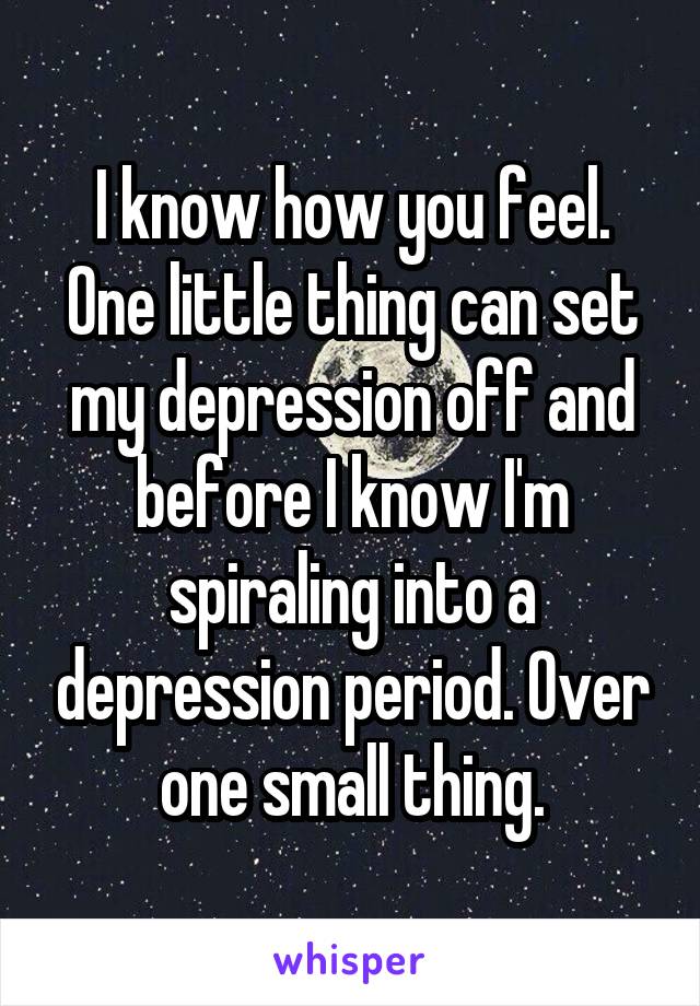 I know how you feel. One little thing can set my depression off and before I know I'm spiraling into a depression period. Over one small thing.