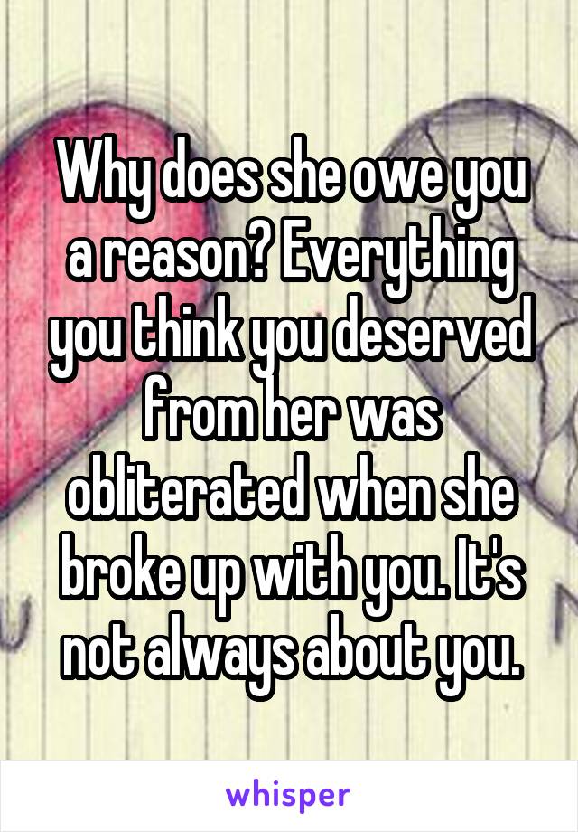 Why does she owe you a reason? Everything you think you deserved from her was obliterated when she broke up with you. It's not always about you.