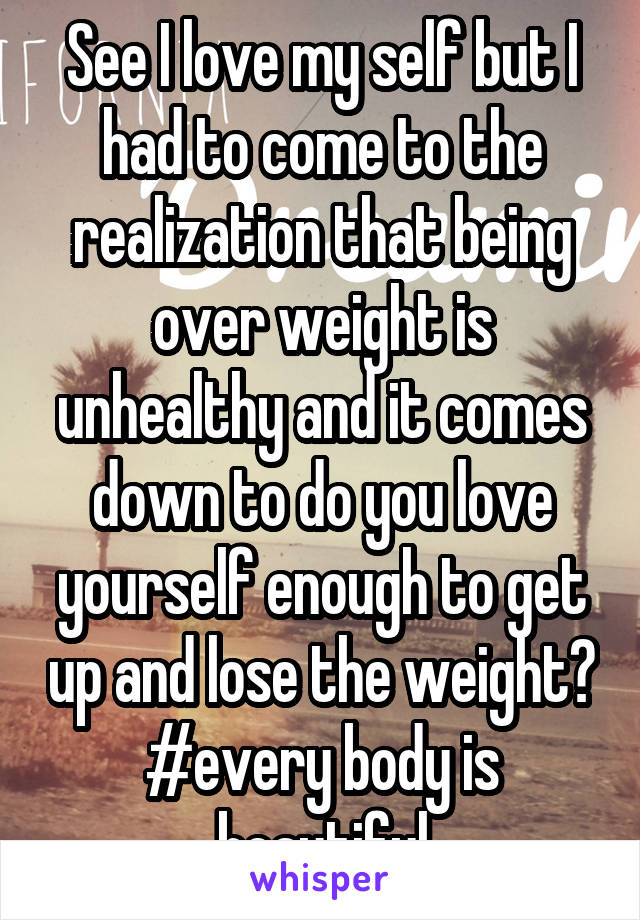See I love my self but I had to come to the realization that being over weight is unhealthy and it comes down to do you love yourself enough to get up and lose the weight? #every body is beautiful