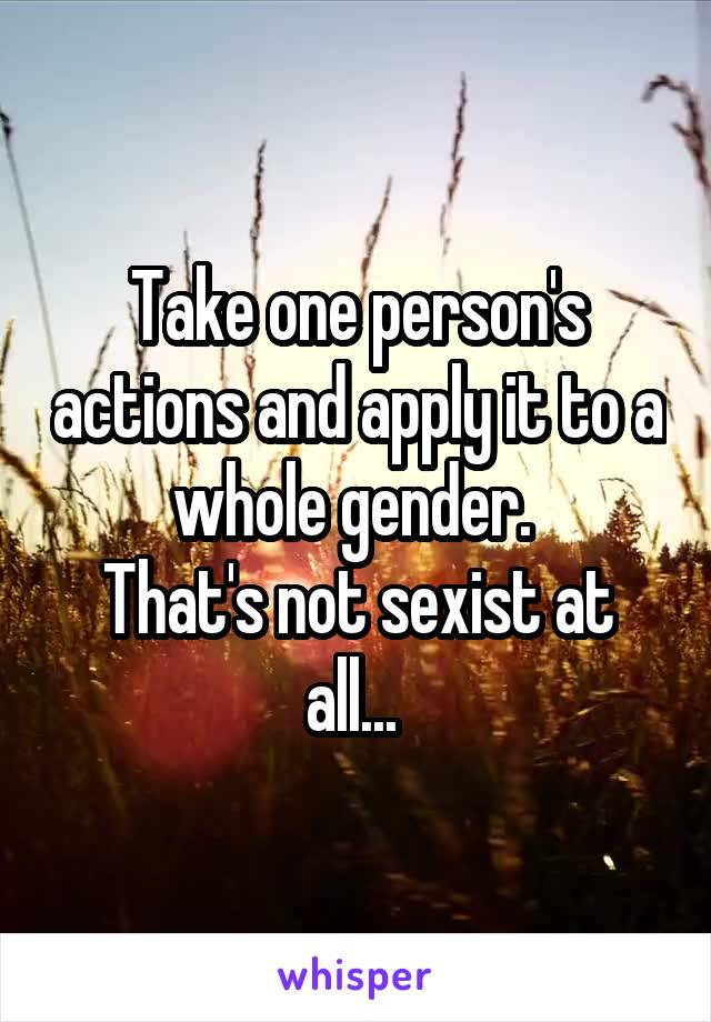 Take one person's actions and apply it to a whole gender. 
That's not sexist at all... 