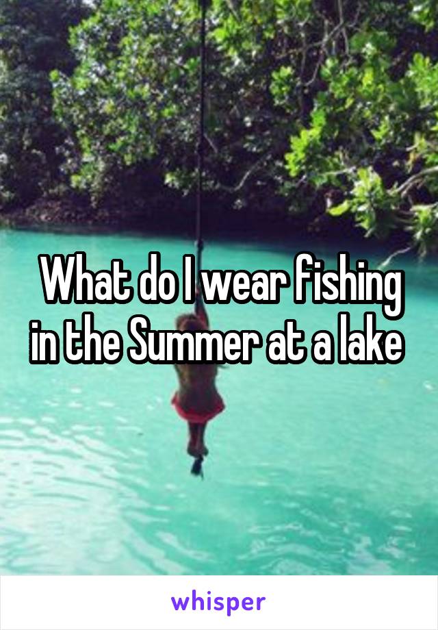 What do I wear fishing in the Summer at a lake 