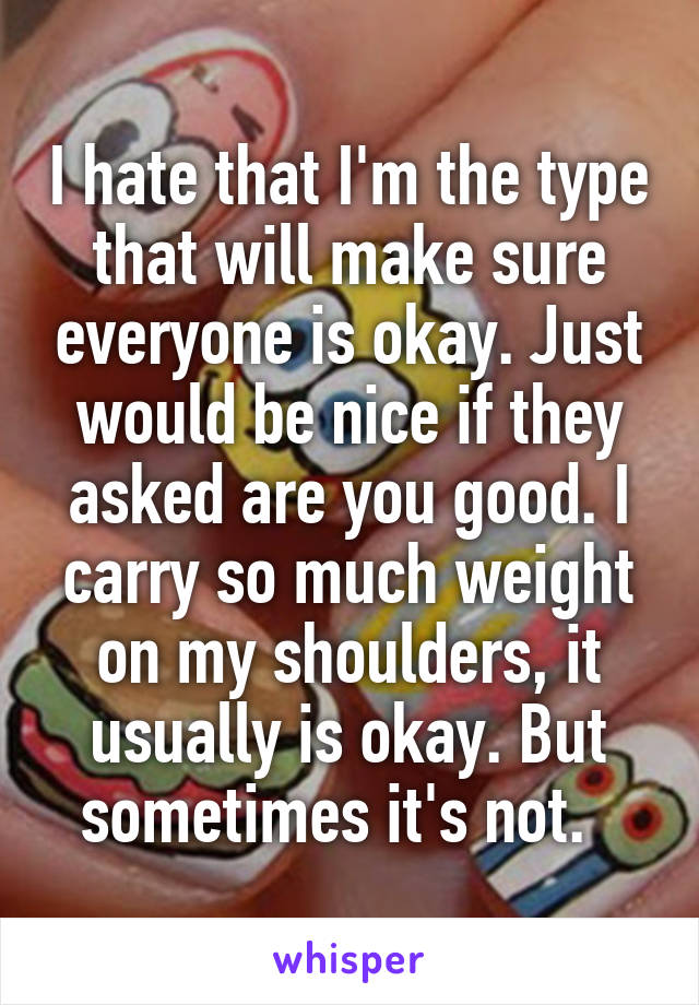 I hate that I'm the type that will make sure everyone is okay. Just would be nice if they asked are you good. I carry so much weight on my shoulders, it usually is okay. But sometimes it's not.  