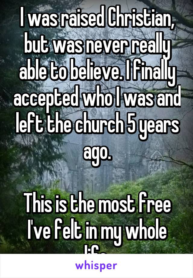 I was raised Christian, but was never really able to believe. I finally accepted who I was and left the church 5 years ago.

This is the most free I've felt in my whole life.