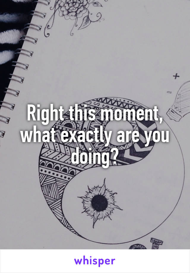 Right this moment, what exactly are you doing?