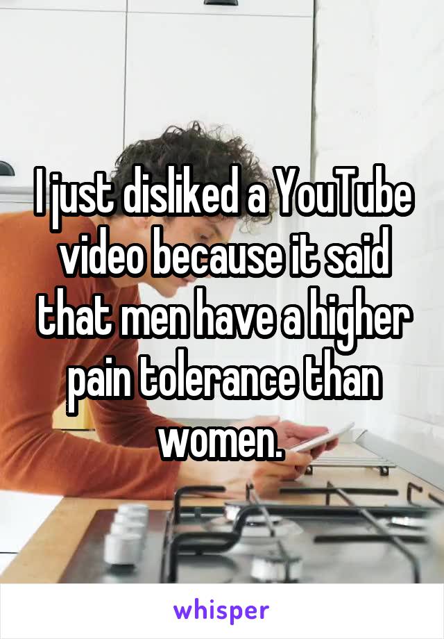 I just disliked a YouTube video because it said that men have a higher pain tolerance than women. 