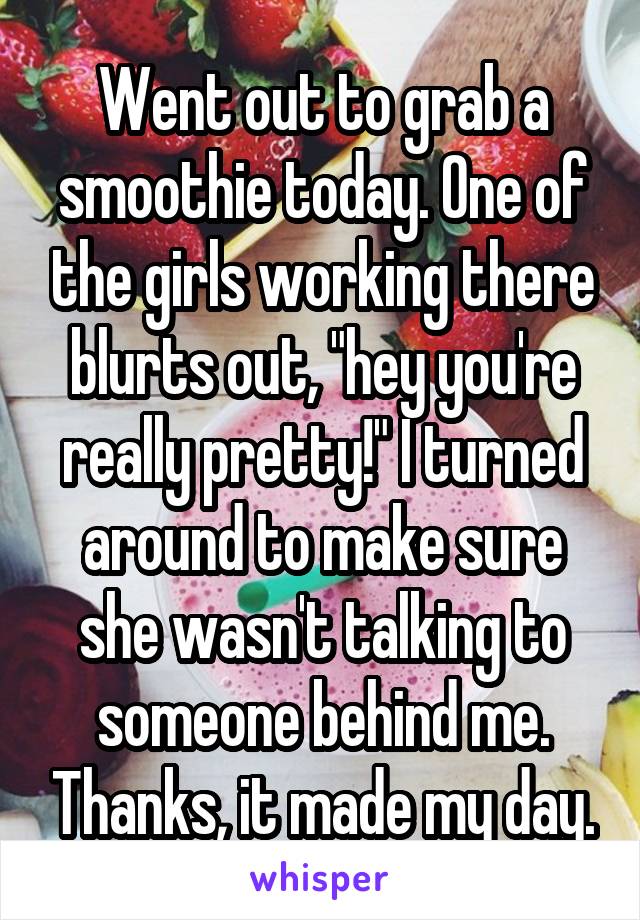 Went out to grab a smoothie today. One of the girls working there blurts out, "hey you're really pretty!" I turned around to make sure she wasn't talking to someone behind me. Thanks, it made my day.