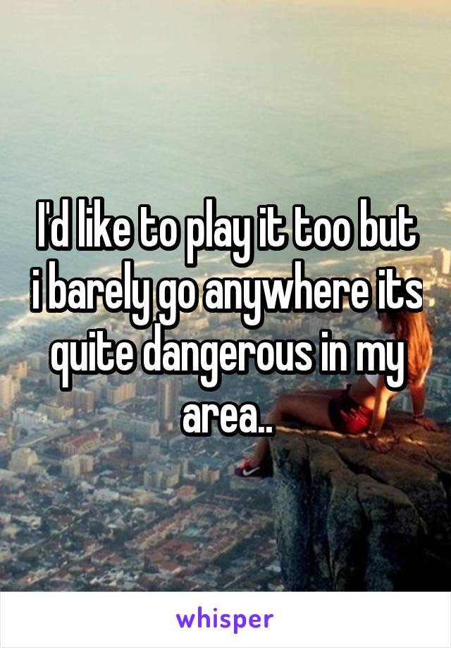 I'd like to play it too but i barely go anywhere its quite dangerous in my area..