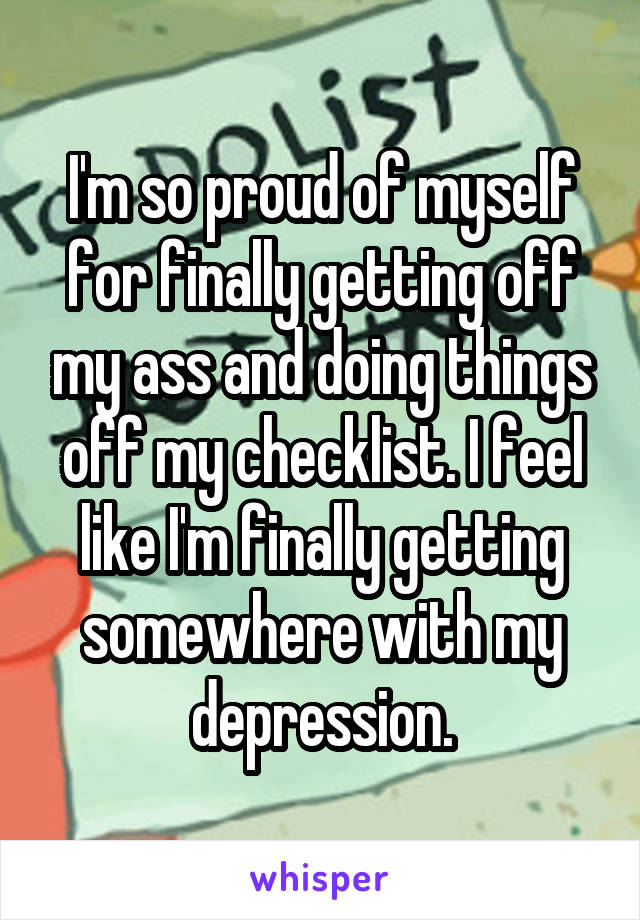 I'm so proud of myself for finally getting off my ass and doing things off my checklist. I feel like I'm finally getting somewhere with my depression.