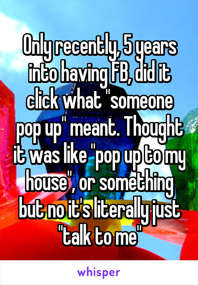 Only recently, 5 years into having FB, did it click what "someone pop up" meant. Thought it was like "pop up to my house", or something but no it's literally just "talk to me"