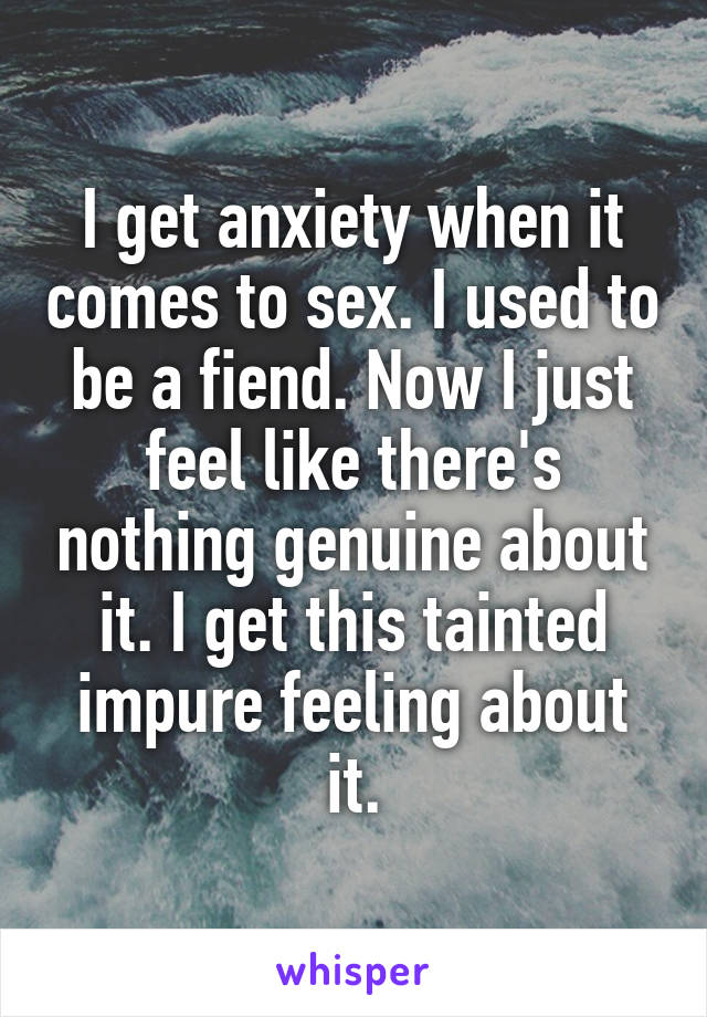 I get anxiety when it comes to sex. I used to be a fiend. Now I just feel like there's nothing genuine about it. I get this tainted impure feeling about it.