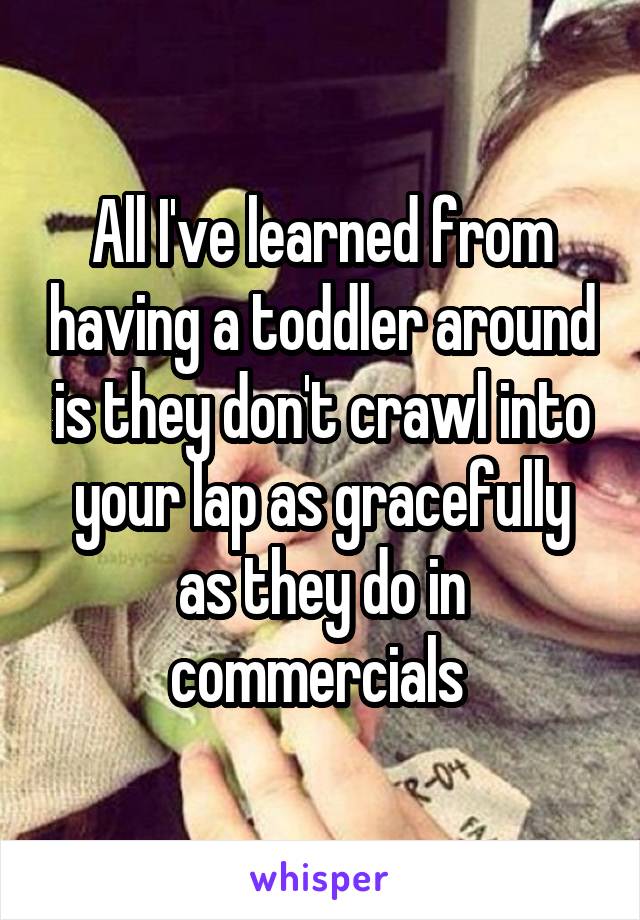 All I've learned from having a toddler around is they don't crawl into your lap as gracefully as they do in commercials 
