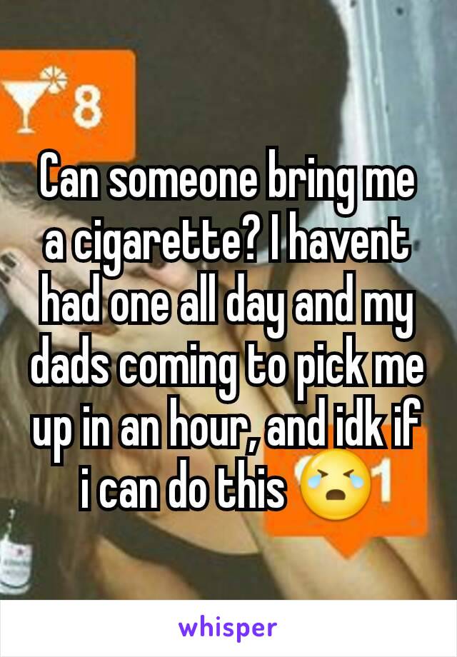 Can someone bring me a cigarette? I havent had one all day and my dads coming to pick me up in an hour, and idk if i can do this 😭